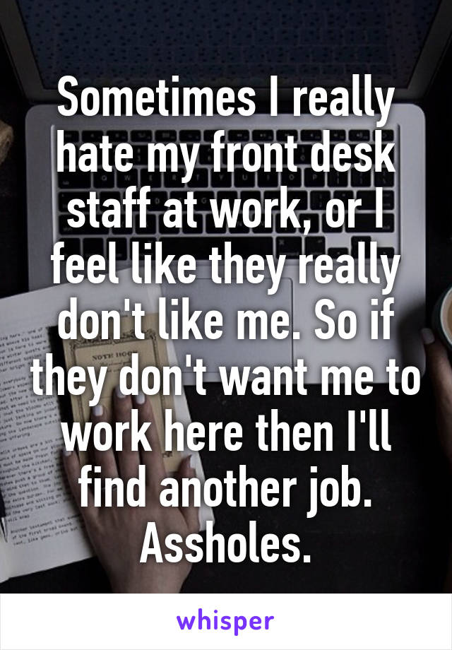 Sometimes I really hate my front desk staff at work, or I feel like they really don't like me. So if they don't want me to work here then I'll find another job. Assholes.