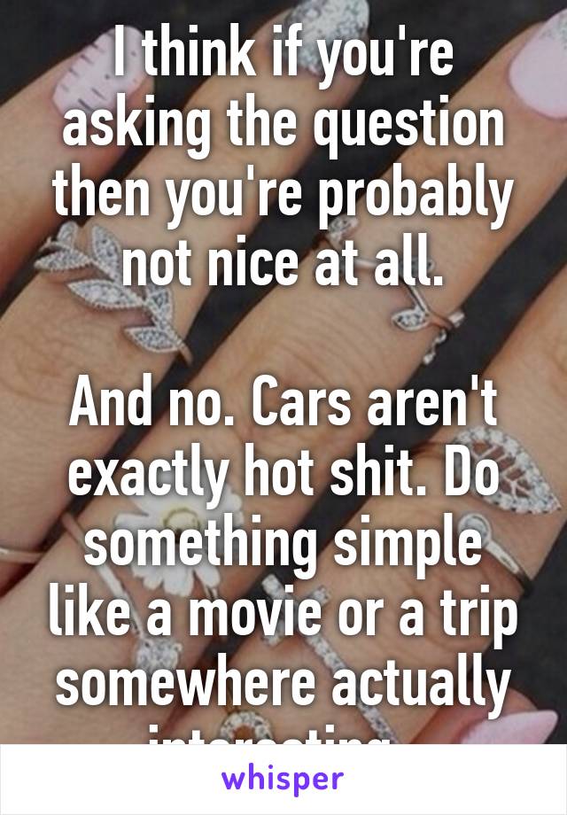 I think if you're asking the question then you're probably not nice at all.

And no. Cars aren't exactly hot shit. Do something simple like a movie or a trip somewhere actually interesting. 