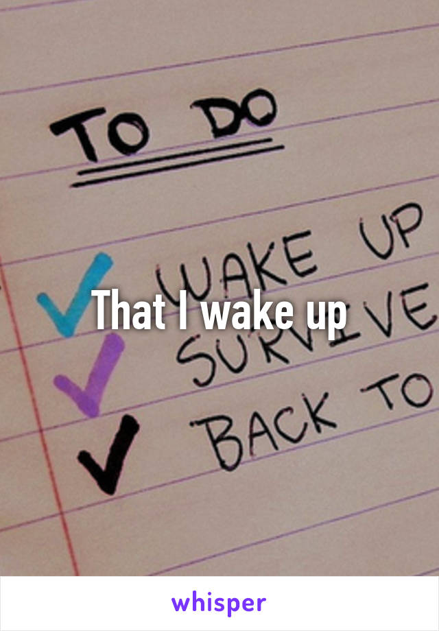 That I wake up