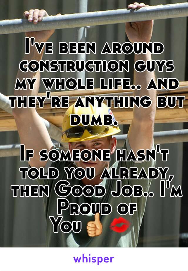 I've been around construction guys my whole life.. and they're anything but dumb. 

If someone hasn't told you already, then Good Job.. I'm Proud of You👍💋    