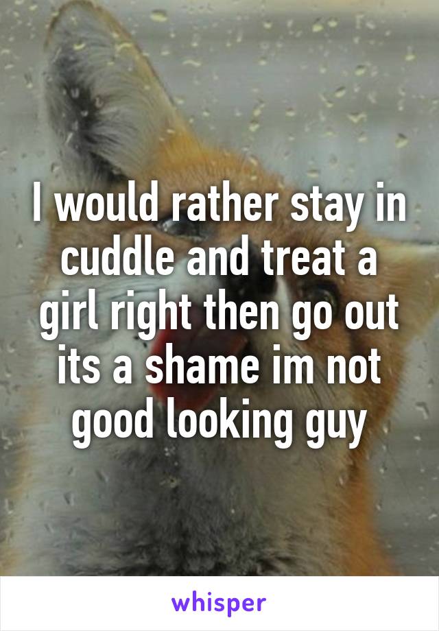 I would rather stay in cuddle and treat a girl right then go out its a shame im not good looking guy