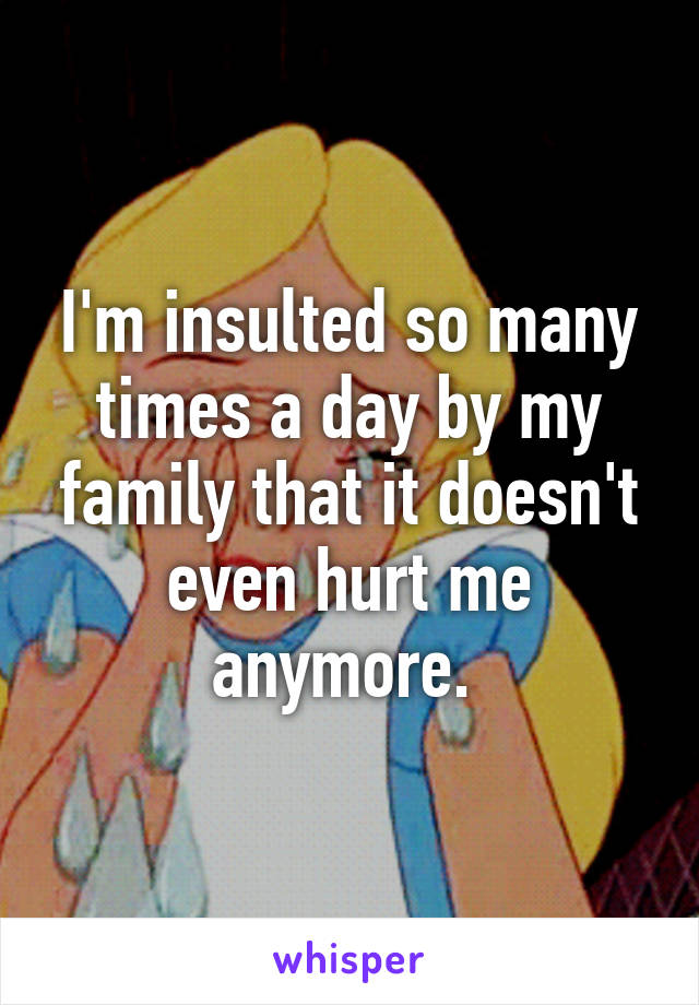 I'm insulted so many times a day by my family that it doesn't even hurt me anymore. 