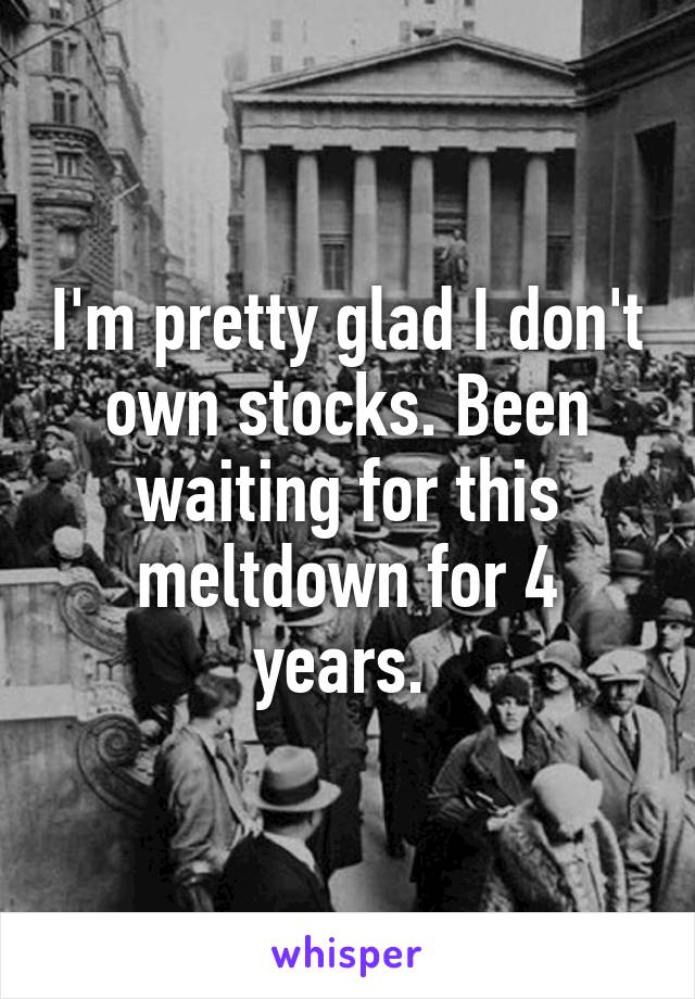 I'm pretty glad I don't own stocks. Been waiting for this meltdown for 4 years. 