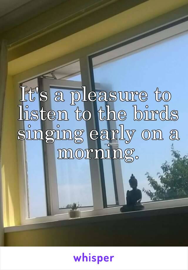 It's a pleasure to listen to the birds singing early on a morning.
