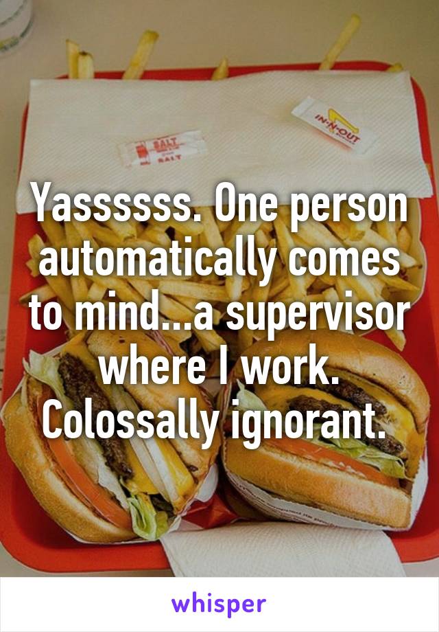 Yassssss. One person automatically comes to mind...a supervisor where I work. Colossally ignorant. 