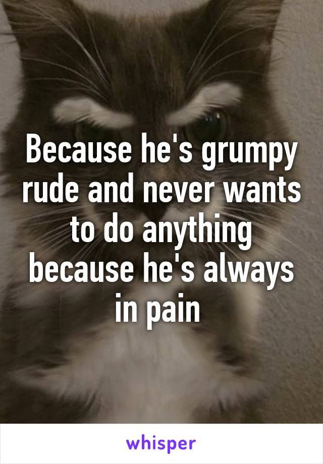 Because he's grumpy rude and never wants to do anything because he's always in pain 