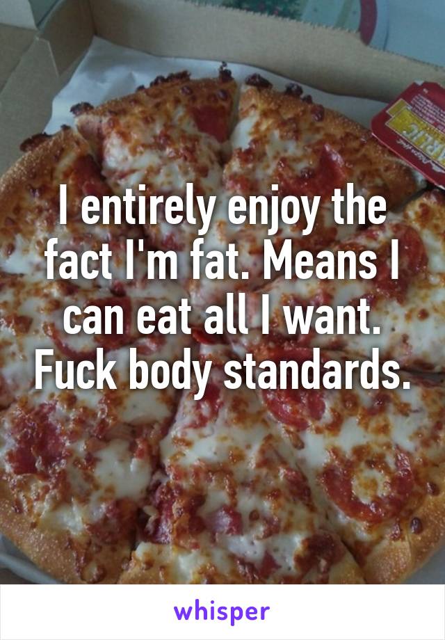 I entirely enjoy the fact I'm fat. Means I can eat all I want. Fuck body standards. 