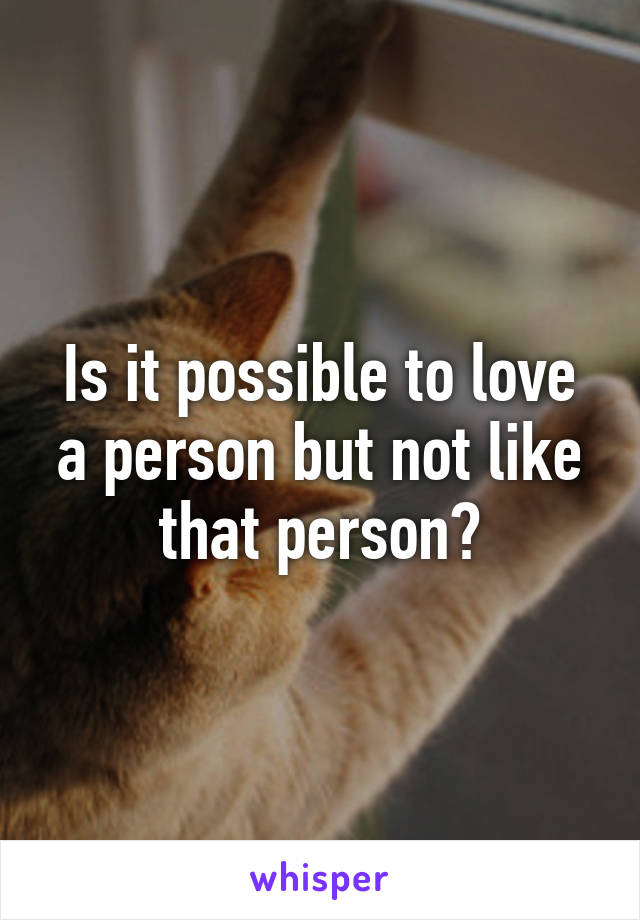 Is it possible to love a person but not like that person?