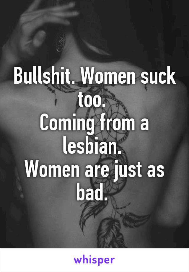 Bullshit. Women suck too. 
Coming from a lesbian. 
Women are just as bad. 