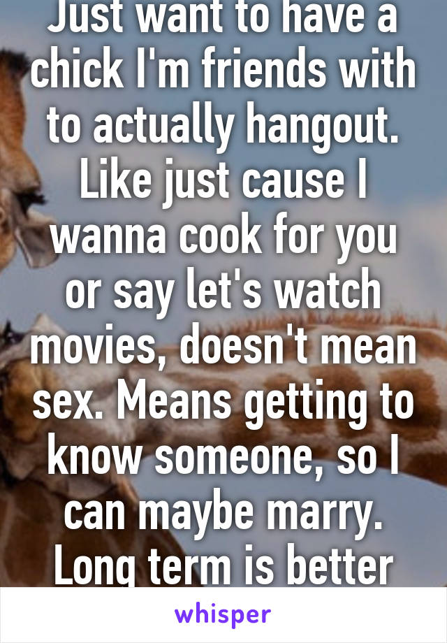 Just want to have a chick I'm friends with to actually hangout. Like just cause I wanna cook for you or say let's watch movies, doesn't mean sex. Means getting to know someone, so I can maybe marry. Long term is better then no term at all. 