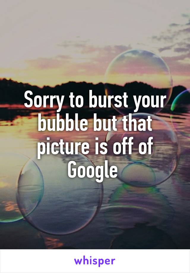 Sorry to burst your bubble but that picture is off of Google 