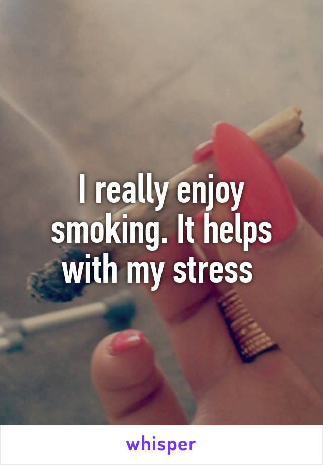 I really enjoy smoking. It helps with my stress 