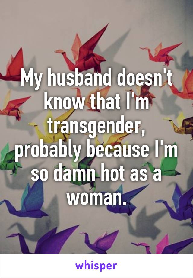 My husband doesn't know that I'm transgender, probably because I'm so damn hot as a woman.