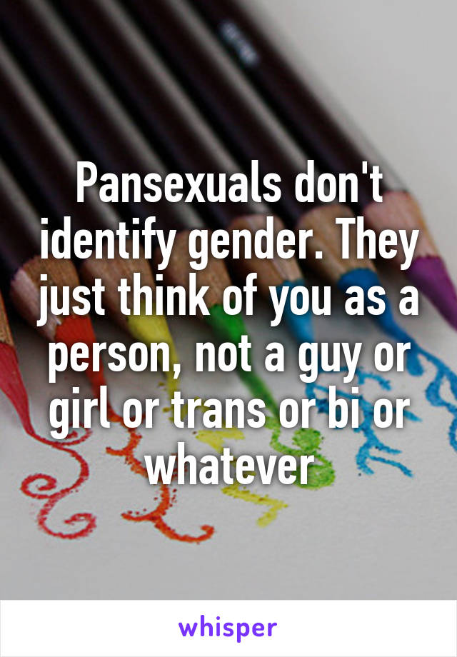 Pansexuals don't identify gender. They just think of you as a person, not a guy or girl or trans or bi or whatever