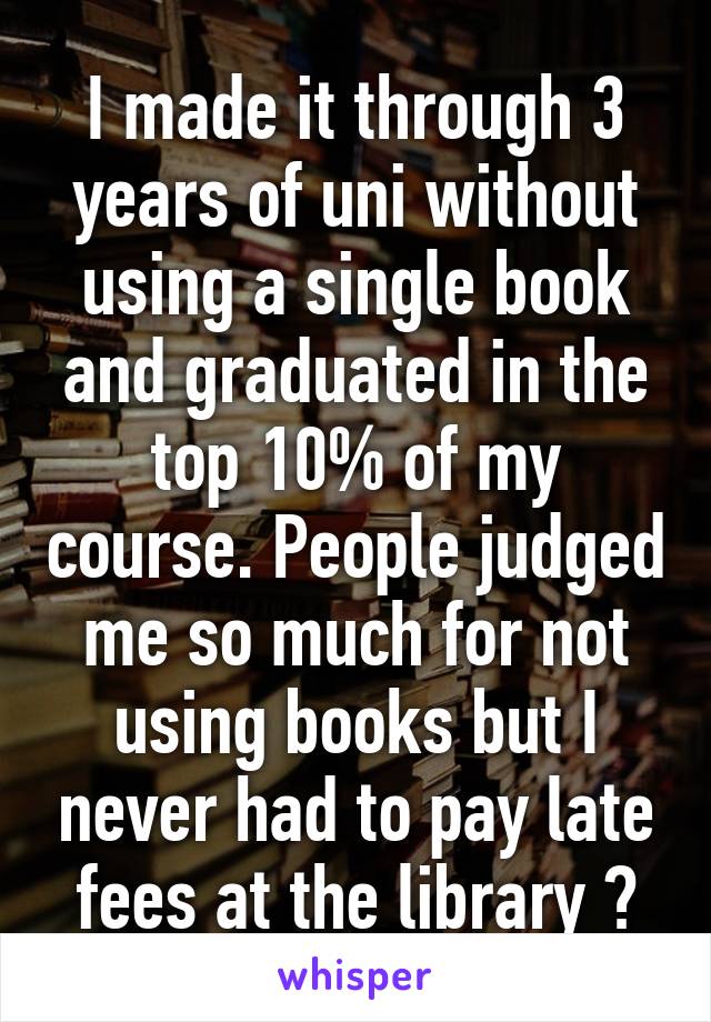 I made it through 3 years of uni without using a single book and graduated in the top 10% of my course. People judged me so much for not using books but I never had to pay late fees at the library 😏