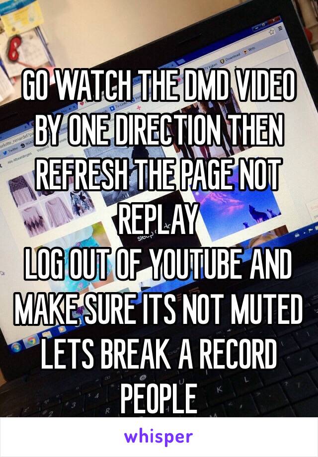 GO WATCH THE DMD VIDEO BY ONE DIRECTION THEN REFRESH THE PAGE NOT REPLAY
LOG OUT OF YOUTUBE AND MAKE SURE ITS NOT MUTED LETS BREAK A RECORD PEOPLE
