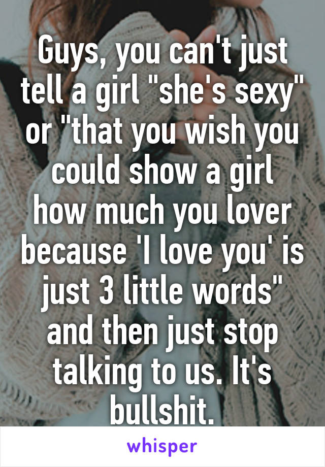 Guys, you can't just tell a girl "she's sexy" or "that you wish you could show a girl how much you lover because 'I love you' is just 3 little words" and then just stop talking to us. It's bullshit.