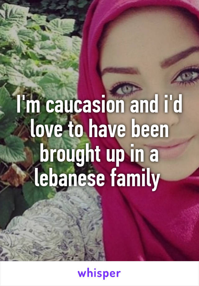 I'm caucasion and i'd love to have been brought up in a lebanese family 