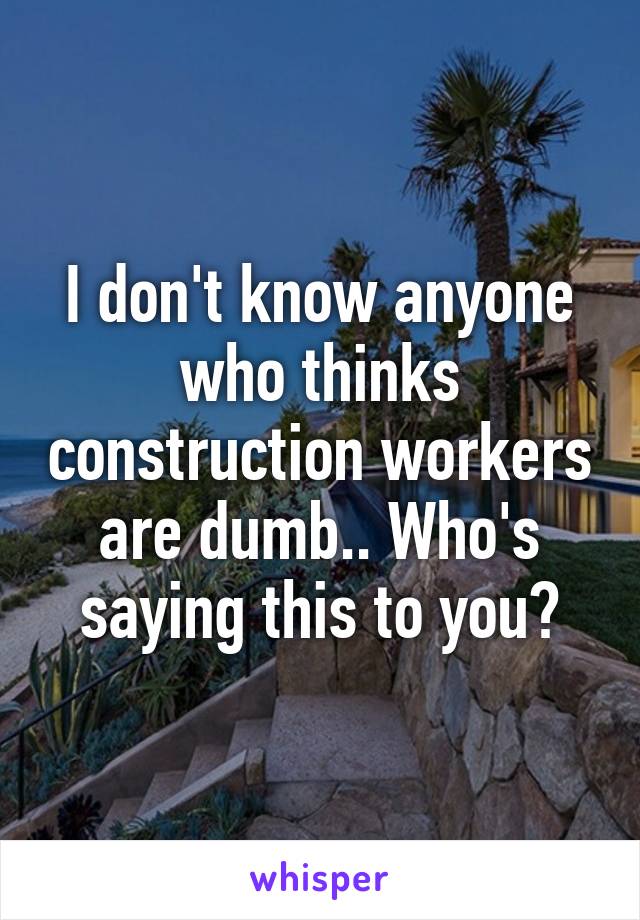 I don't know anyone who thinks construction workers are dumb.. Who's saying this to you?