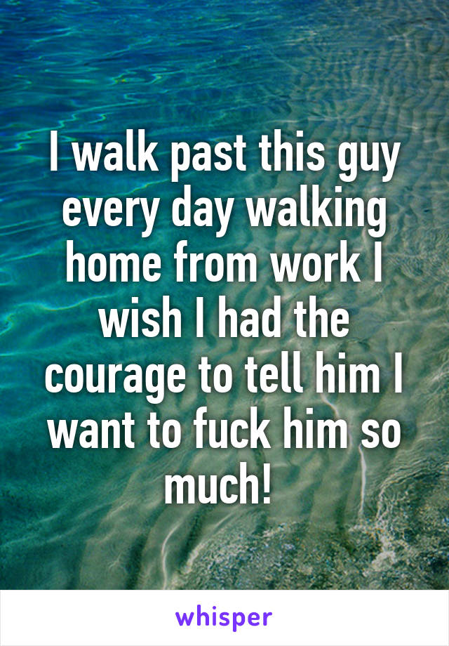 I walk past this guy every day walking home from work I wish I had the courage to tell him I want to fuck him so much! 