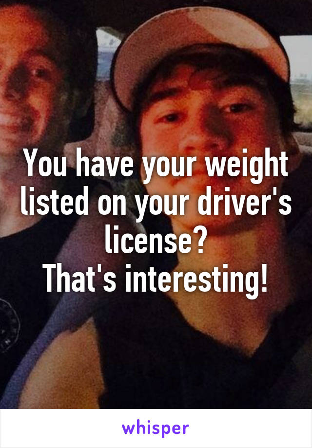 You have your weight listed on your driver's license?
That's interesting!