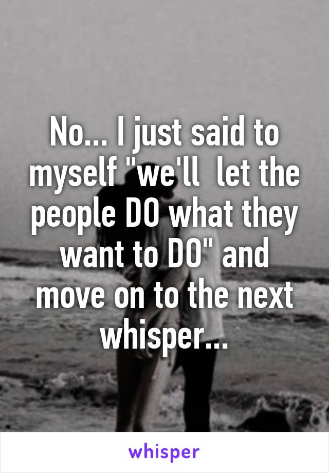 No... I just said to myself "we'll  let the people DO what they want to DO" and move on to the next whisper...