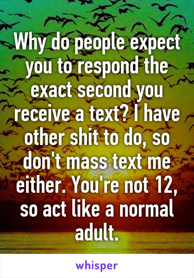 Why do people expect you to respond the exact second you receive a text? I have other shit to do, so don't mass text me either. You're not 12, so act like a normal adult.