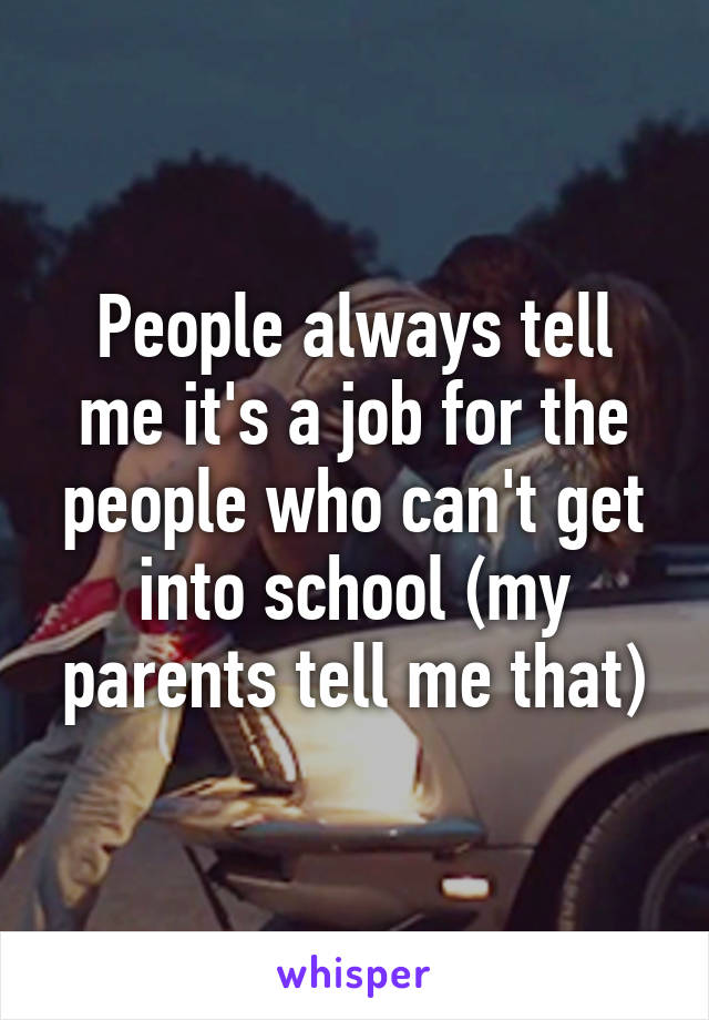 People always tell me it's a job for the people who can't get into school (my parents tell me that)