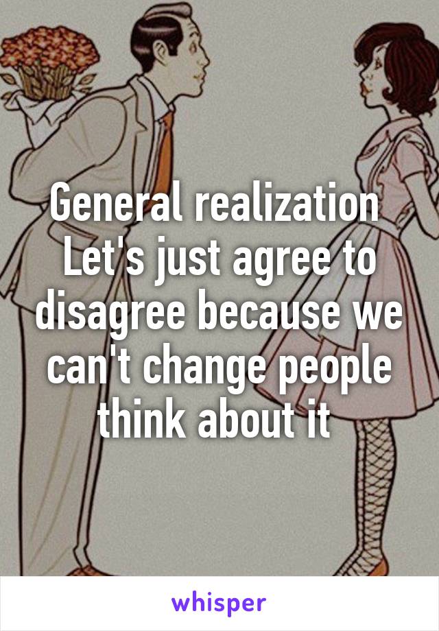 General realization 
Let's just agree to disagree because we can't change people think about it 