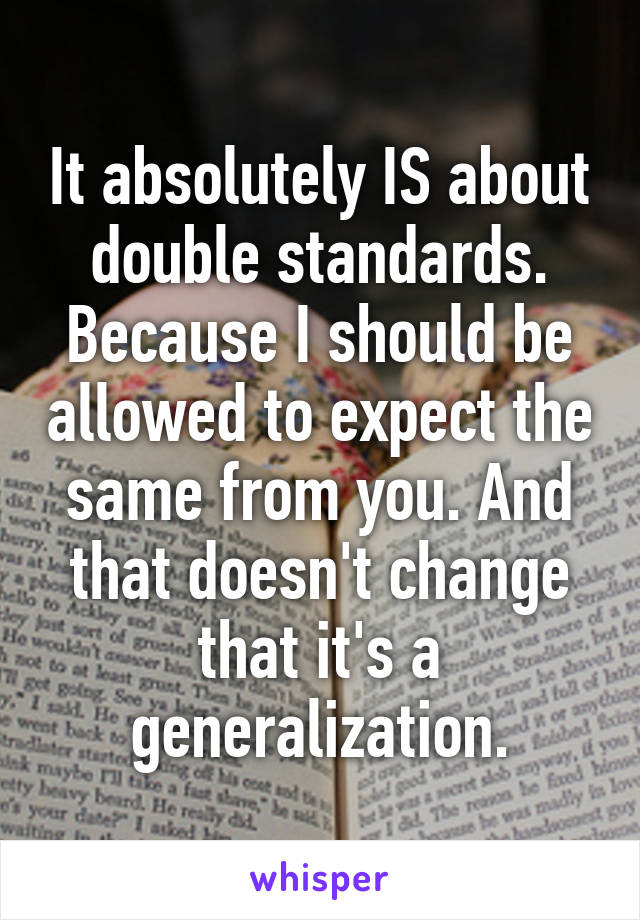 It absolutely IS about double standards. Because I should be allowed to expect the same from you. And that doesn't change that it's a generalization.