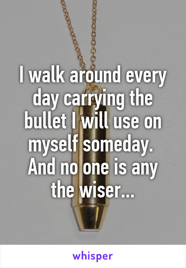 I walk around every day carrying the bullet I will use on myself someday. 
And no one is any the wiser...