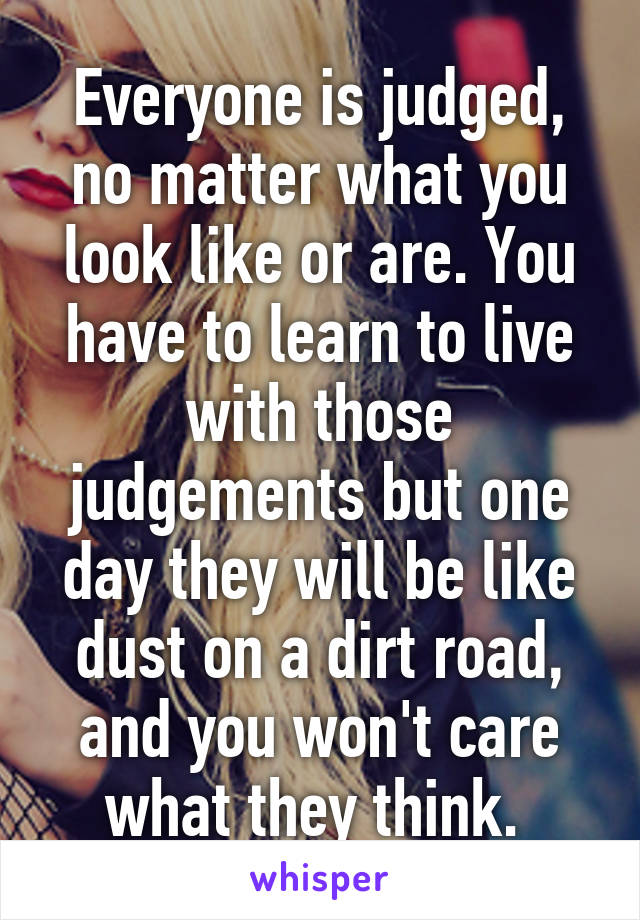 Everyone is judged, no matter what you look like or are. You have to learn to live with those judgements but one day they will be like dust on a dirt road, and you won't care what they think. 