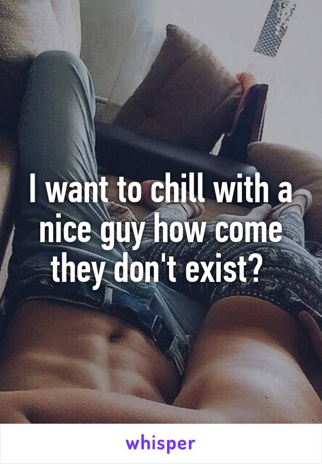 I want to chill with a nice guy how come they don't exist? 