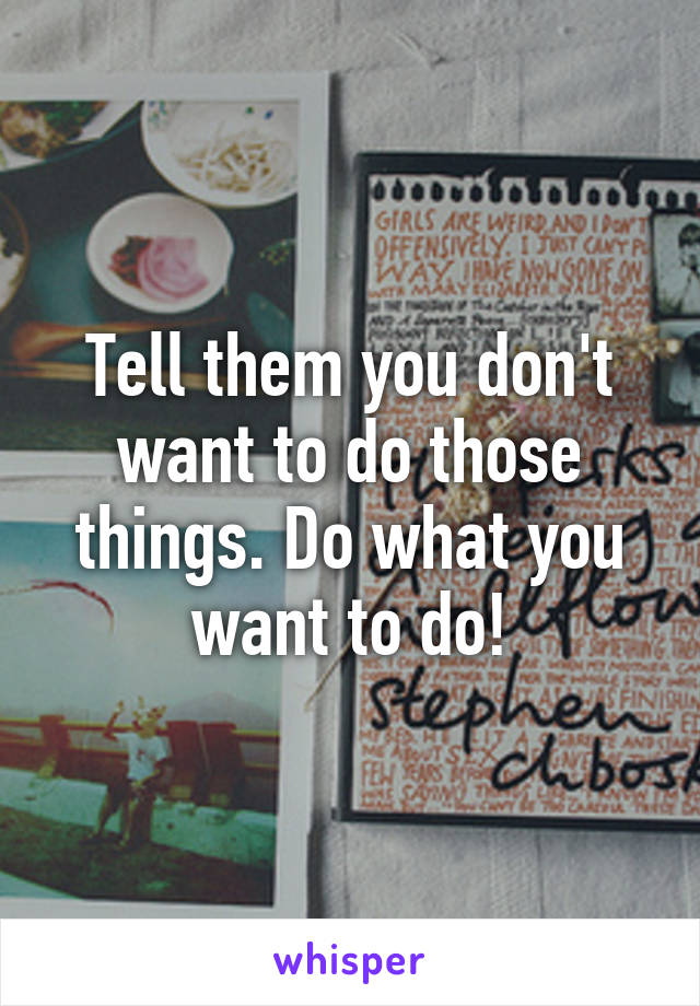 Tell them you don't want to do those things. Do what you want to do!