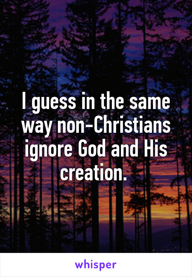 I guess in the same way non-Christians ignore God and His creation. 