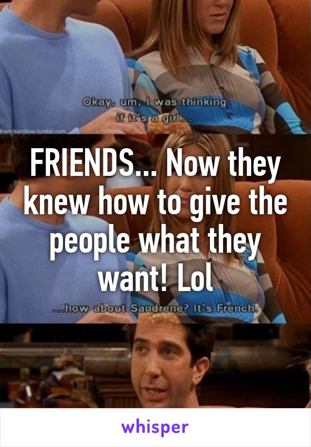 FRIENDS... Now they knew how to give the people what they want! Lol