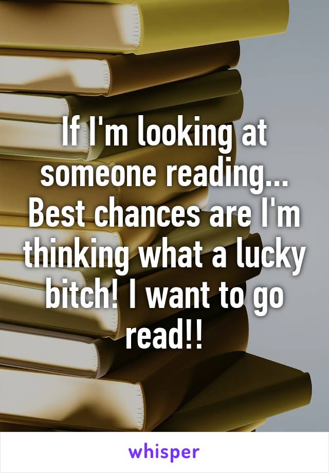 If I'm looking at someone reading... Best chances are I'm thinking what a lucky bitch! I want to go read!!