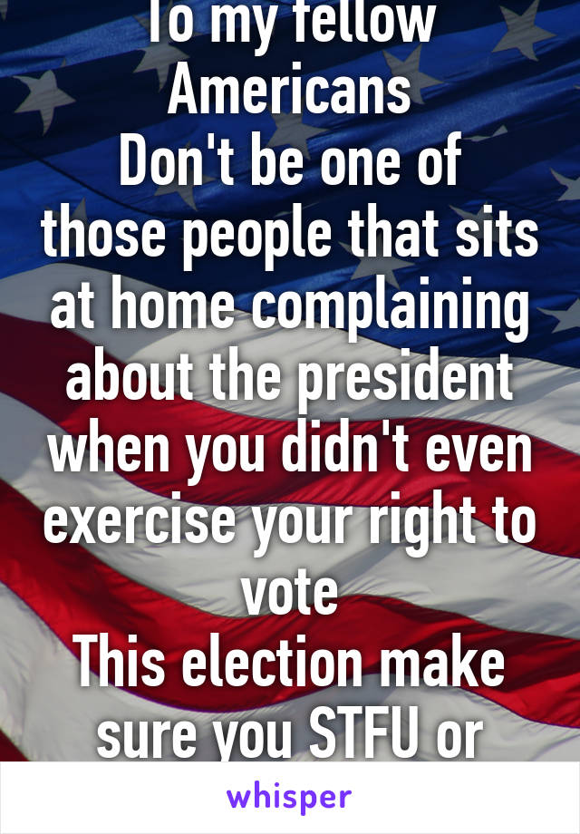 To my fellow Americans
Don't be one of those people that sits at home complaining about the president when you didn't even exercise your right to vote
This election make sure you STFU or VOTE!!!