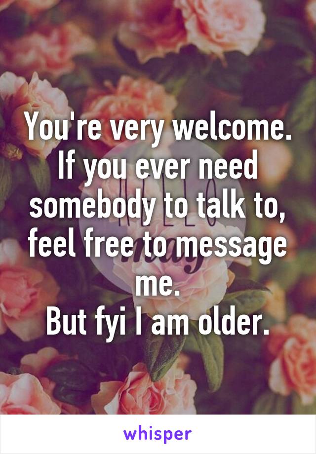 You're very welcome. If you ever need somebody to talk to, feel free to message me.
But fyi I am older.