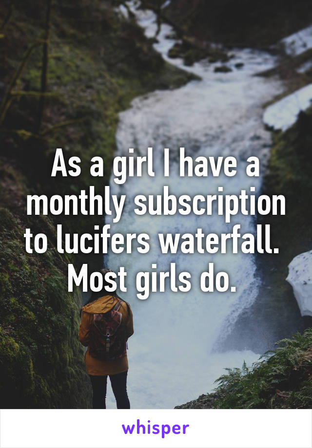 As a girl I have a monthly subscription to lucifers waterfall. 
Most girls do. 