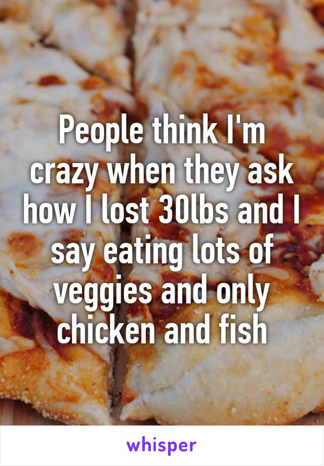 People think I'm crazy when they ask how I lost 30lbs and I say eating lots of veggies and only chicken and fish