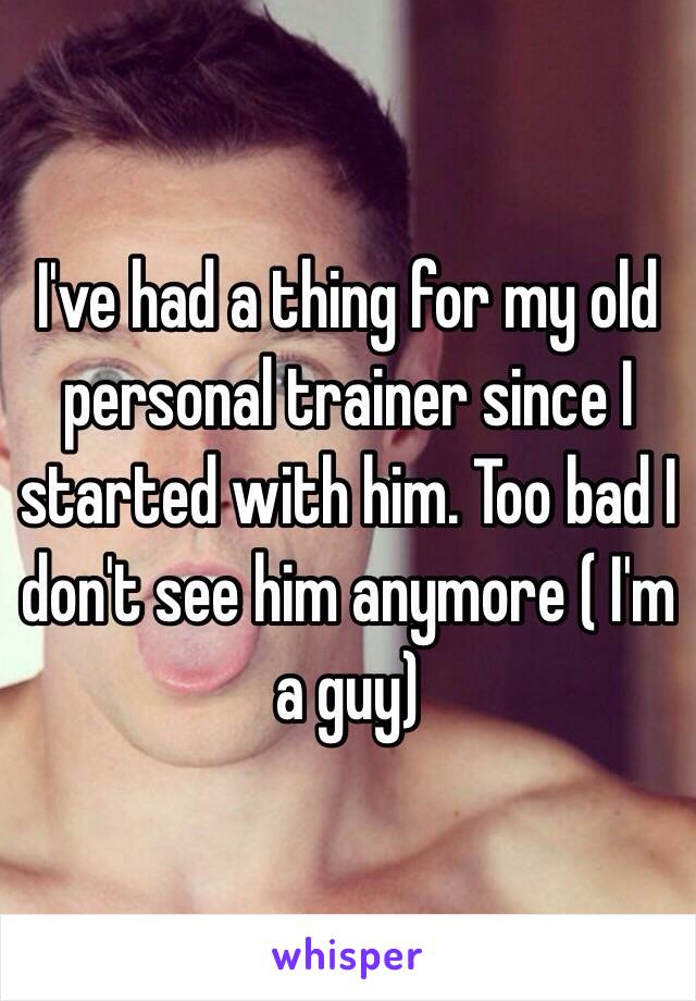 I've had a thing for my old personal trainer since I started with him. Too bad I don't see him anymore ( I'm a guy) 