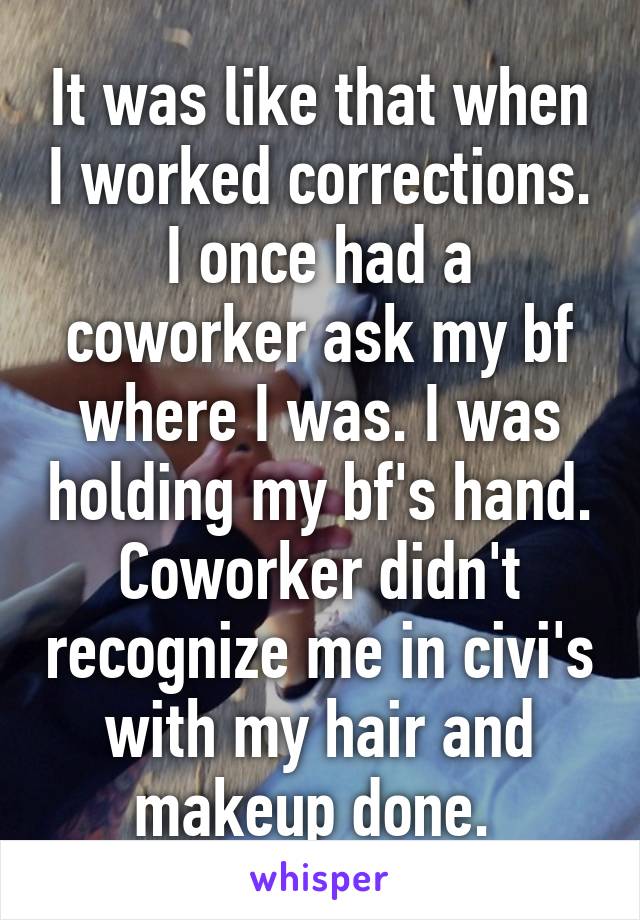 It was like that when I worked corrections. I once had a coworker ask my bf where I was. I was holding my bf's hand. Coworker didn't recognize me in civi's with my hair and makeup done. 