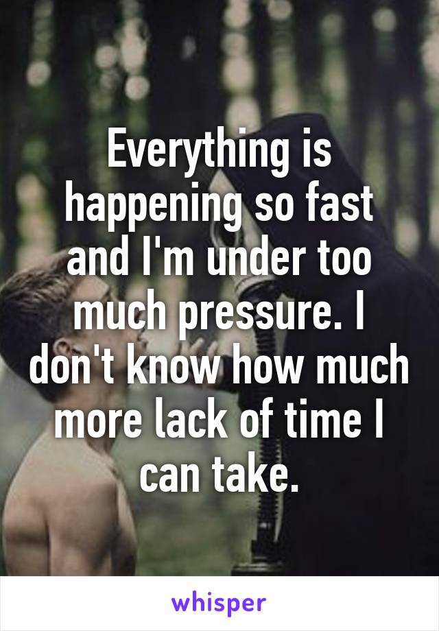 Everything is happening so fast and I'm under too much pressure. I don't know how much more lack of time I can take.