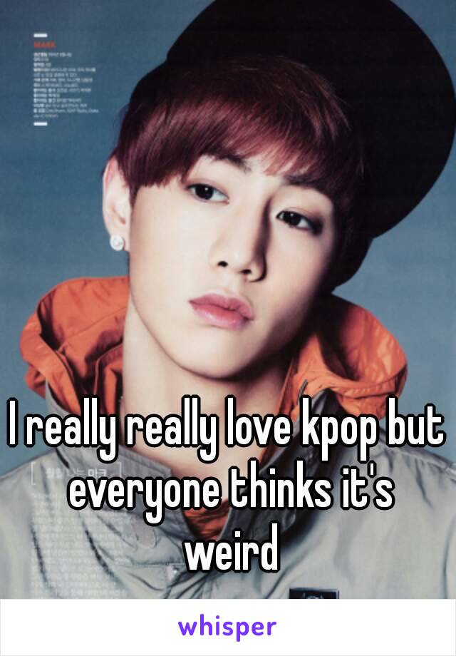 I really really love kpop but everyone thinks it's weird