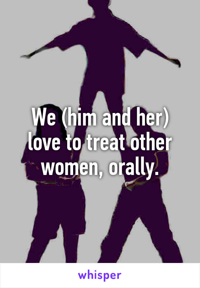 We (him and her) love to treat other women, orally.