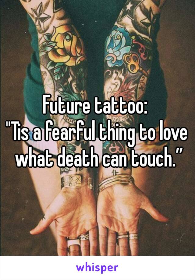 Future tattoo: 
"Tis a fearful thing to love what death can touch.”