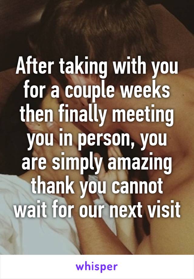 After taking with you for a couple weeks then finally meeting you in person, you are simply amazing thank you cannot wait for our next visit