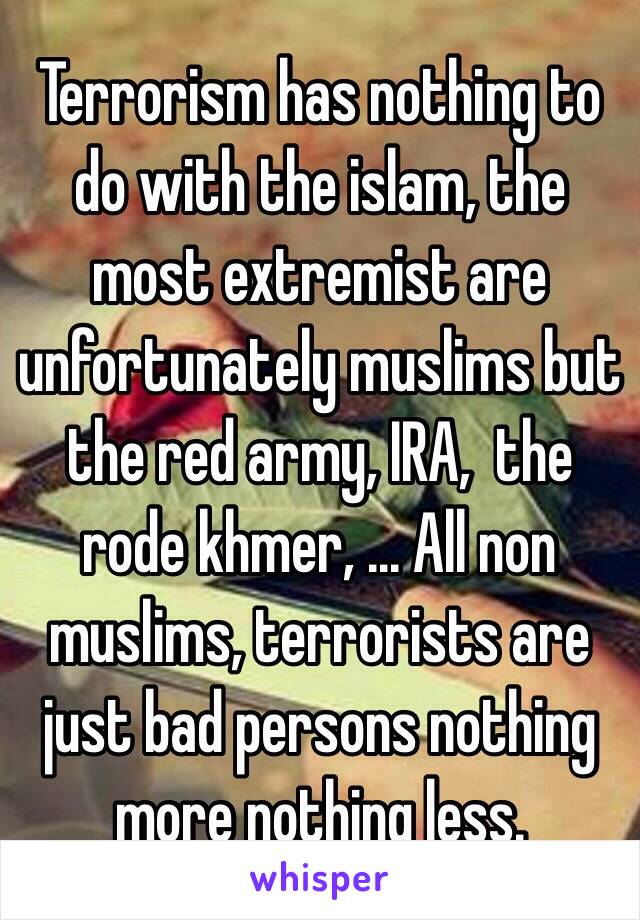 Terrorism has nothing to do with the islam, the most extremist are unfortunately muslims but the red army, IRA,  the rode khmer, ... All non muslims, terrorists are just bad persons nothing more nothing less. 