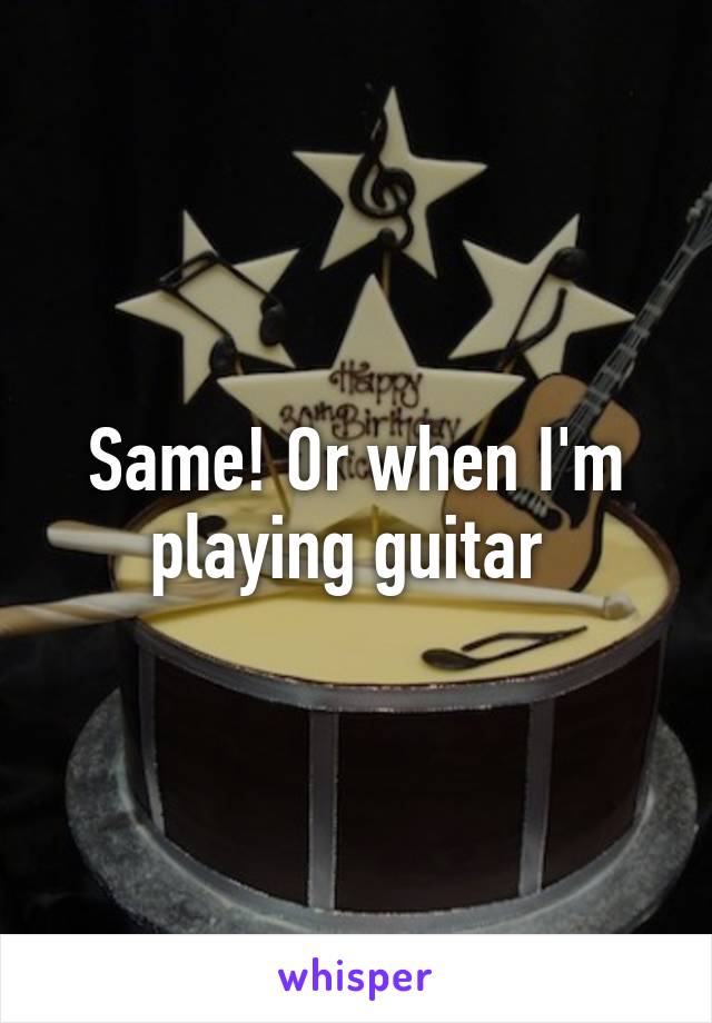 Same! Or when I'm playing guitar 